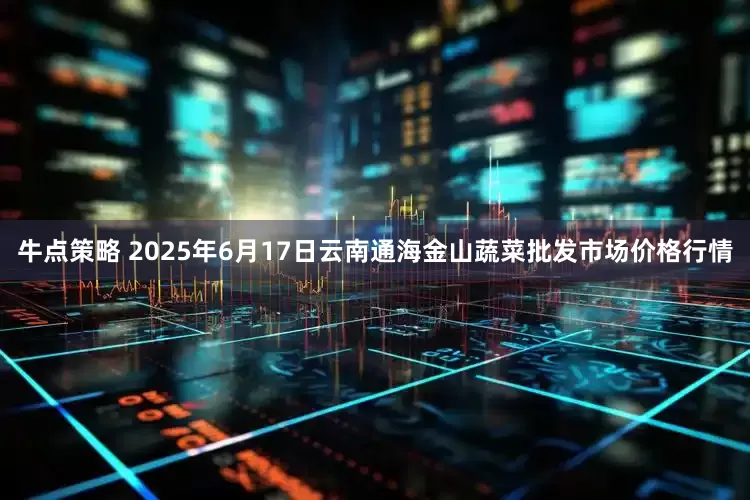 牛点策略 2025年6月17日云南通海金山蔬菜批发市场价格行情
