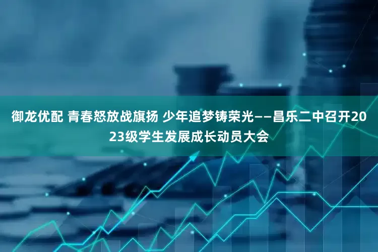御龙优配 青春怒放战旗扬 少年追梦铸荣光——昌乐二中召开2023级学生发展成长动员大会