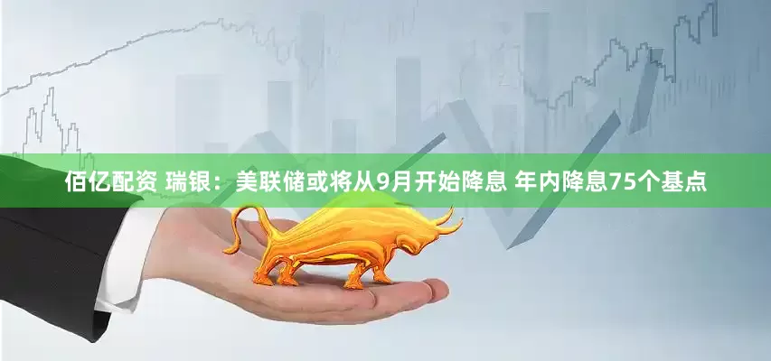 佰亿配资 瑞银：美联储或将从9月开始降息 年内降息75个基点