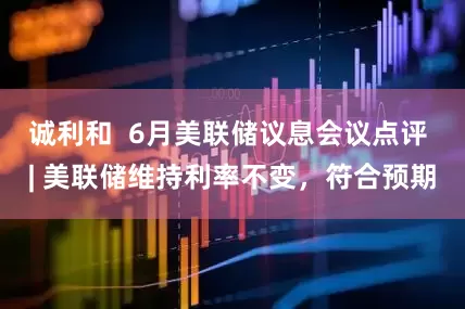 诚利和  6月美联储议息会议点评 | 美联储维持利率不变，符合预期