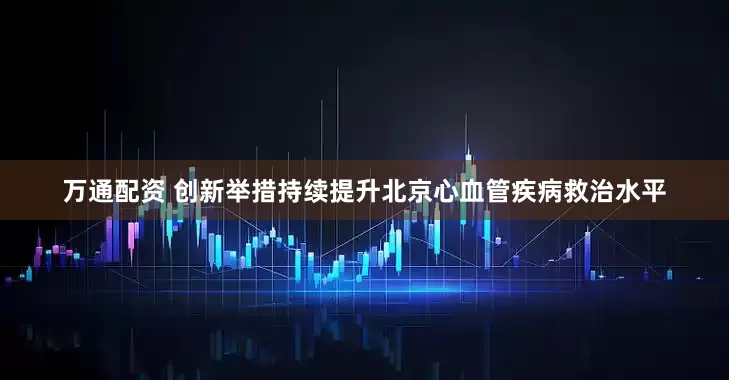 万通配资 创新举措持续提升北京心血管疾病救治水平