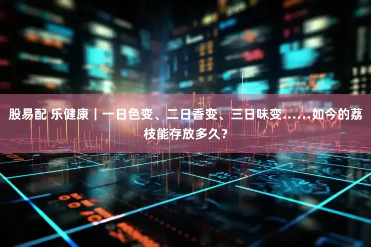 股易配 乐健康｜一日色变、二日香变、三日味变……如今的荔枝能存放多久？