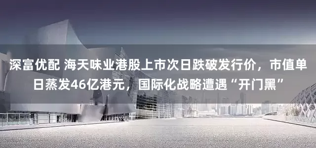 深富优配 海天味业港股上市次日跌破发行价，市值单日蒸发46亿港元，国际化战略遭遇“开门黑”