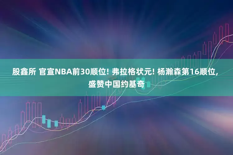 股鑫所 官宣NBA前30顺位! 弗拉格状元! 杨瀚森第16顺位, 盛赞中国约基奇