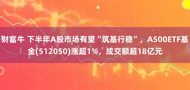 财富牛 下半年A股市场有望“筑基行稳”，A500ETF基金(512050)涨超1%，成交额超18亿元