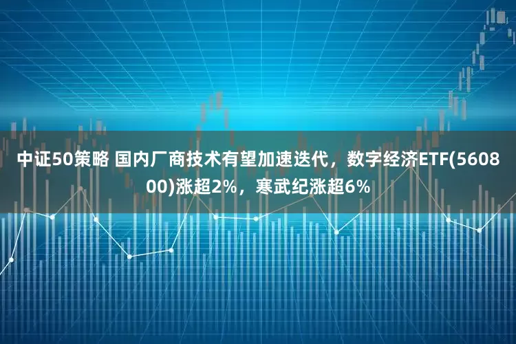 中证50策略 国内厂商技术有望加速迭代，数字经济ETF(560800)涨超2%，寒武纪涨超6%