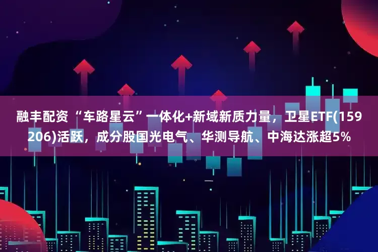 融丰配资 “车路星云”一体化+新域新质力量，卫星ETF(159206)活跃，成分股国光电气、华测导航、中海达涨超5%