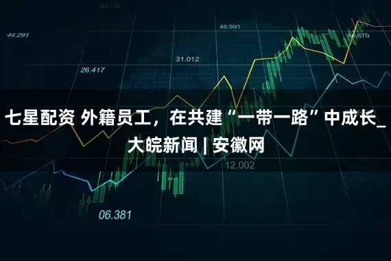 七星配资 外籍员工，在共建“一带一路”中成长_大皖新闻 | 安徽网
