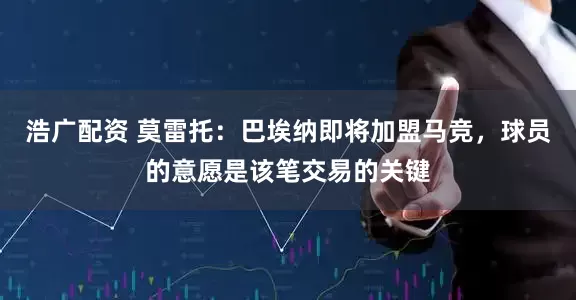 浩广配资 莫雷托：巴埃纳即将加盟马竞，球员的意愿是该笔交易的关键