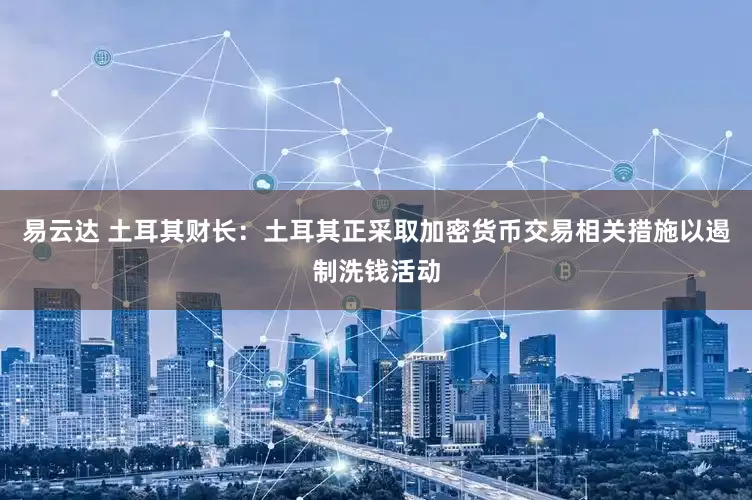 易云达 土耳其财长：土耳其正采取加密货币交易相关措施以遏制洗钱活动