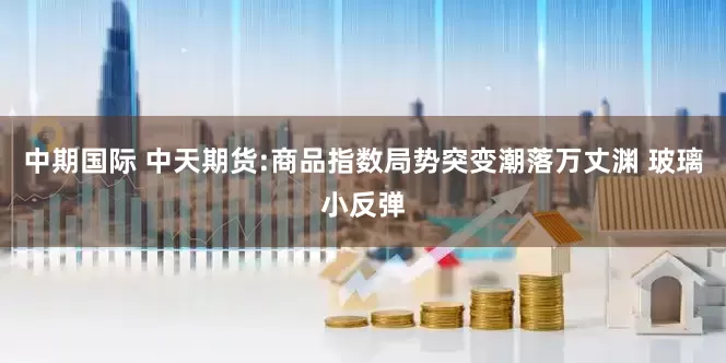 中期国际 中天期货:商品指数局势突变潮落万丈渊 玻璃小反弹