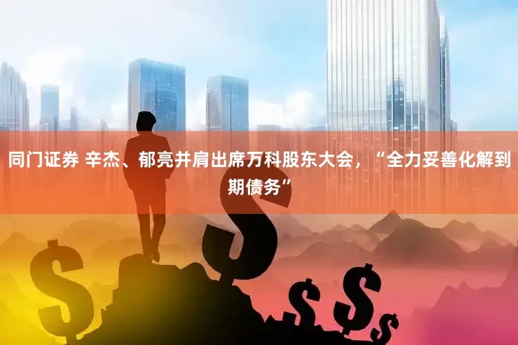 同门证券 辛杰、郁亮并肩出席万科股东大会，“全力妥善化解到期债务”