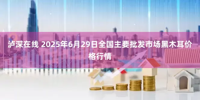 泸深在线 2025年6月29日全国主要批发市场黑木耳价格行情
