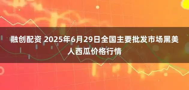 融创配资 2025年6月29日全国主要批发市场黑美人西瓜价格行情