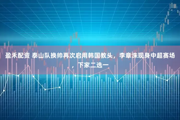 盈禾配资 泰山队换帅再次启用韩国教头，李章洙现身中超赛场，下家二选一