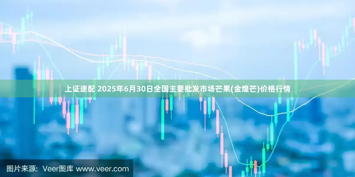 上证速配 2025年6月30日全国主要批发市场芒果(金煌芒)价格行情