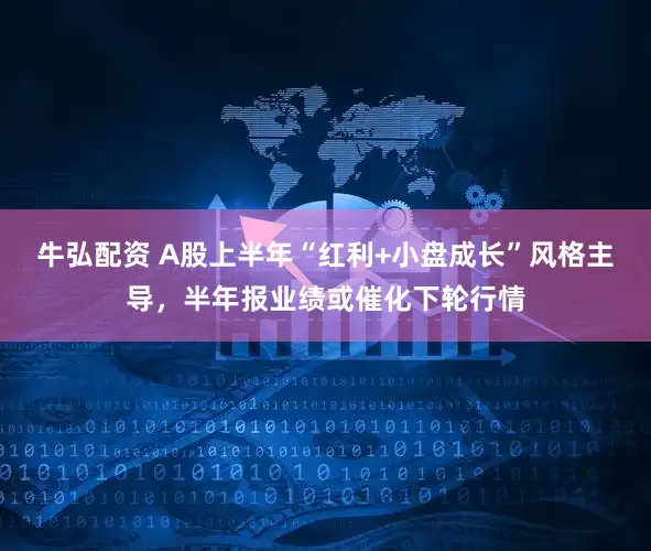牛弘配资 A股上半年“红利+小盘成长”风格主导，半年报业绩或催化下轮行情