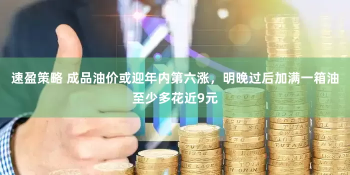 速盈策略 成品油价或迎年内第六涨，明晚过后加满一箱油至少多花近9元