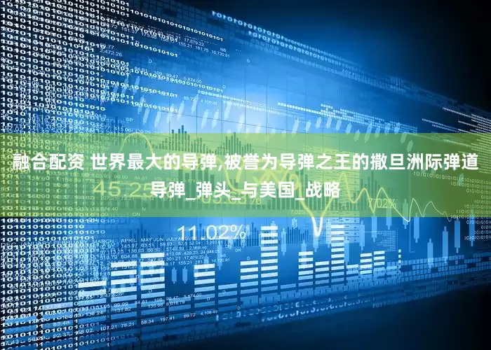 融合配资 世界最大的导弹,被誉为导弹之王的撒旦洲际弹道导弹_弹头_与美国_战略