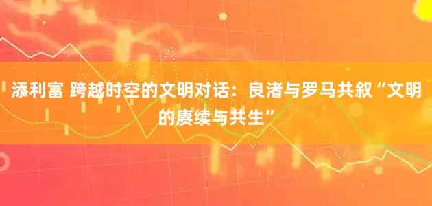 添利富 跨越时空的文明对话：良渚与罗马共叙“文明的赓续与共生”