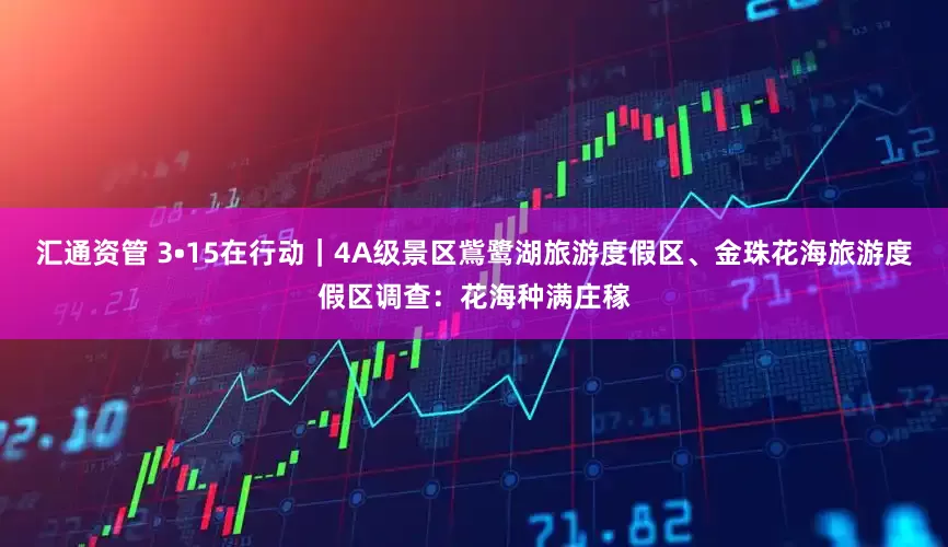 汇通资管 3•15在行动｜4A级景区鴜鹭湖旅游度假区、金珠花海旅游度假区调查：花海种满庄稼
