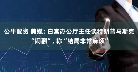 公牛配资 美媒: 白宫办公厅主任谈特朗普马斯克“闹翻”, 称“结局非常麻烦”