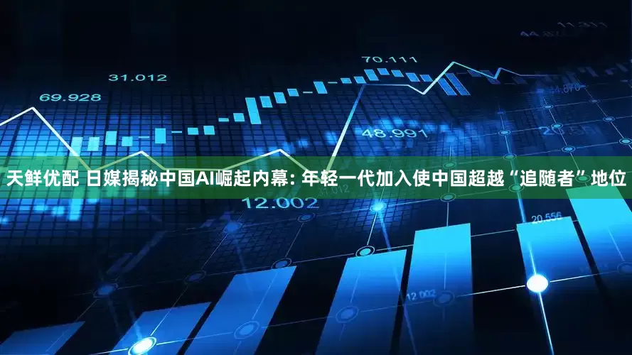 天鲜优配 日媒揭秘中国AI崛起内幕: 年轻一代加入使中国超越“追随者”地位