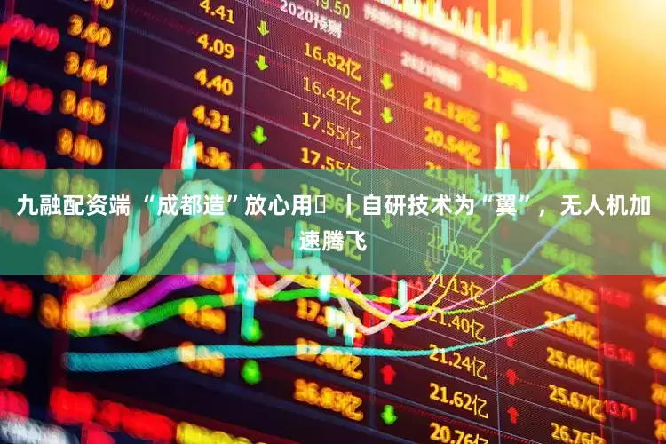 九融配资端 “成都造”放心用⑪丨自研技术为“翼”，无人机加速腾飞