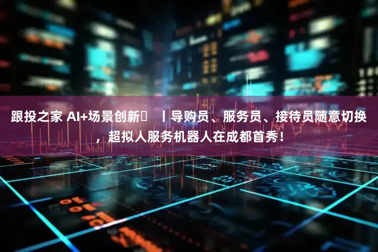 跟投之家 AI+场景创新⑪ 丨导购员、服务员、接待员随意切换，超拟人服务机器人在成都首秀！