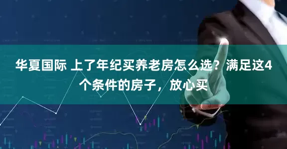 华夏国际 上了年纪买养老房怎么选？满足这4个条件的房子，放心买