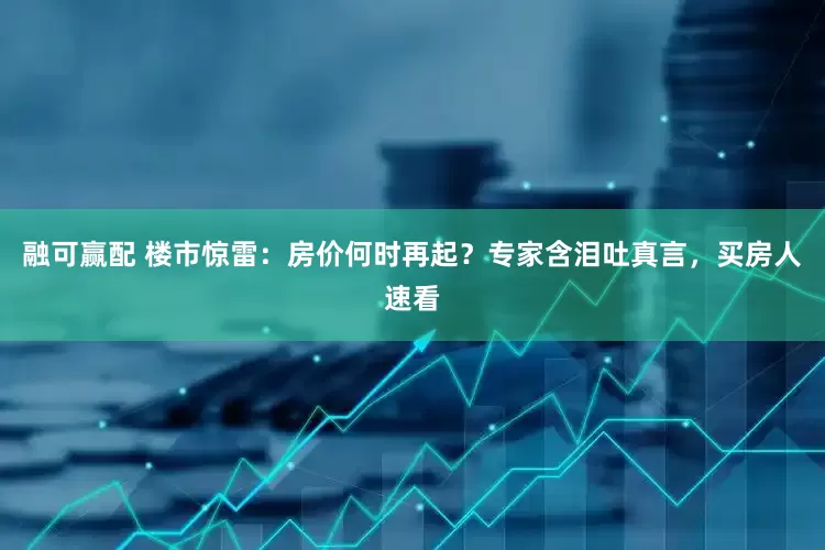 融可赢配 楼市惊雷：房价何时再起？专家含泪吐真言，买房人速看
