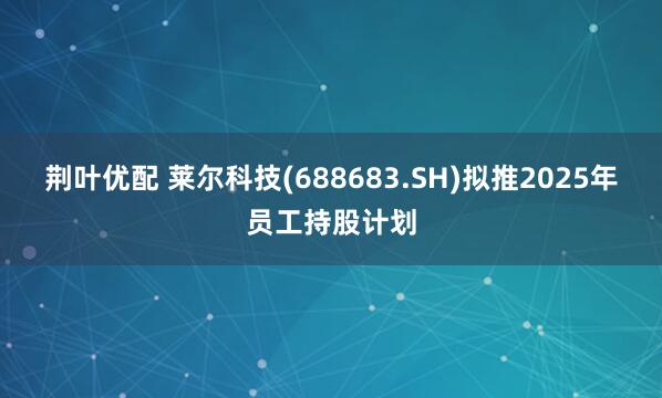 荆叶优配 莱尔科技(688683.SH)拟推2025年员工持股计划