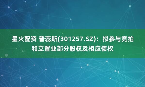 星火配资 普蕊斯(301257.SZ)：拟参与竞拍和立置业部分股权及相应债权