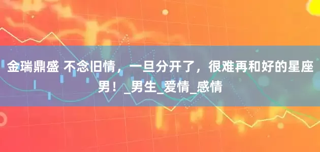 金瑞鼎盛 不念旧情，一旦分开了，很难再和好的星座男！_男生_爱情_感情