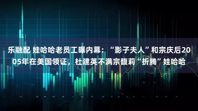乐融配 娃哈哈老员工曝内幕：“影子夫人”和宗庆后2005年在美国领证，杜建英不满宗馥莉“折腾”娃哈哈