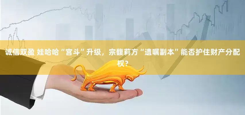 诚信双盈 娃哈哈“宫斗”升级，宗馥莉方“遗嘱副本”能否护住财产分配权？