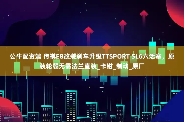 公牛配资端 传祺E8改装刹车升级TTSPORT SL6六活塞，原装轮毂无需法兰直装_卡钳_制动_原厂