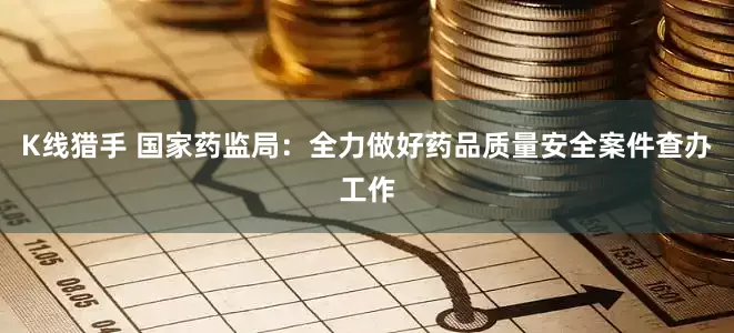 K线猎手 国家药监局：全力做好药品质量安全案件查办工作