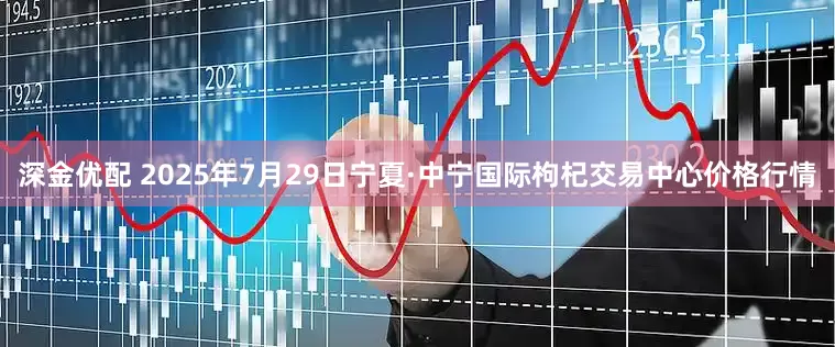 深金优配 2025年7月29日宁夏·中宁国际枸杞交易中心价格行情
