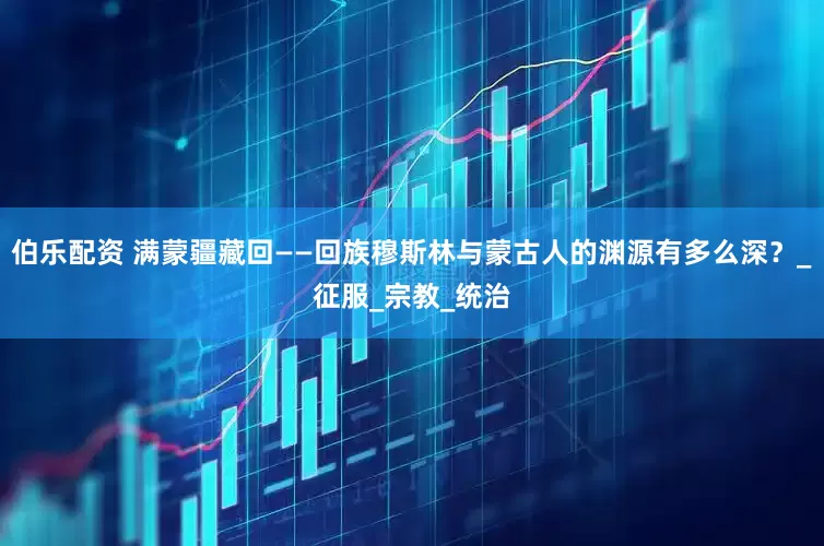 伯乐配资 满蒙疆藏回——回族穆斯林与蒙古人的渊源有多么深？_征服_宗教_统治