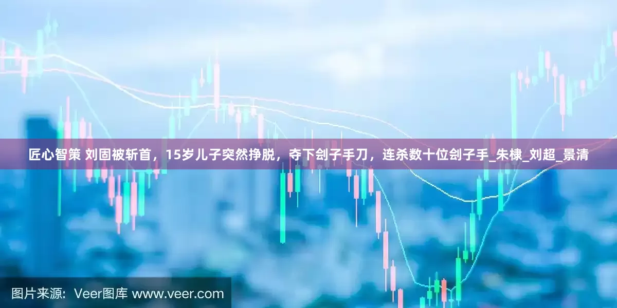 匠心智策 刘固被斩首，15岁儿子突然挣脱，夺下刽子手刀，连杀数十位刽子手_朱棣_刘超_景清