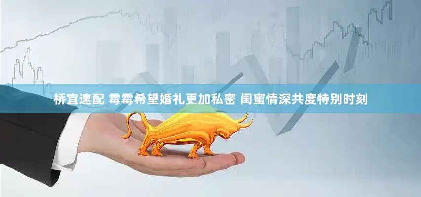 桥宜速配 霉霉希望婚礼更加私密 闺蜜情深共度特别时刻