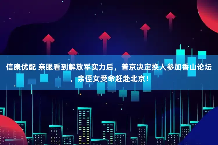 信康优配 亲眼看到解放军实力后，普京决定换人参加香山论坛，亲侄女受命赶赴北京！