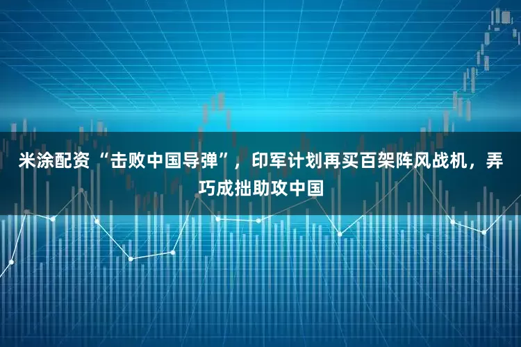 米涂配资 “击败中国导弹”，印军计划再买百架阵风战机，弄巧成拙助攻中国
