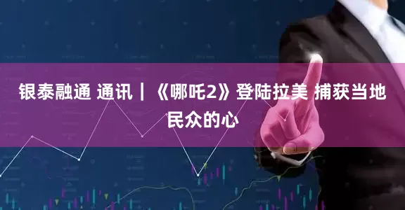 银泰融通 通讯｜《哪吒2》登陆拉美 捕获当地民众的心