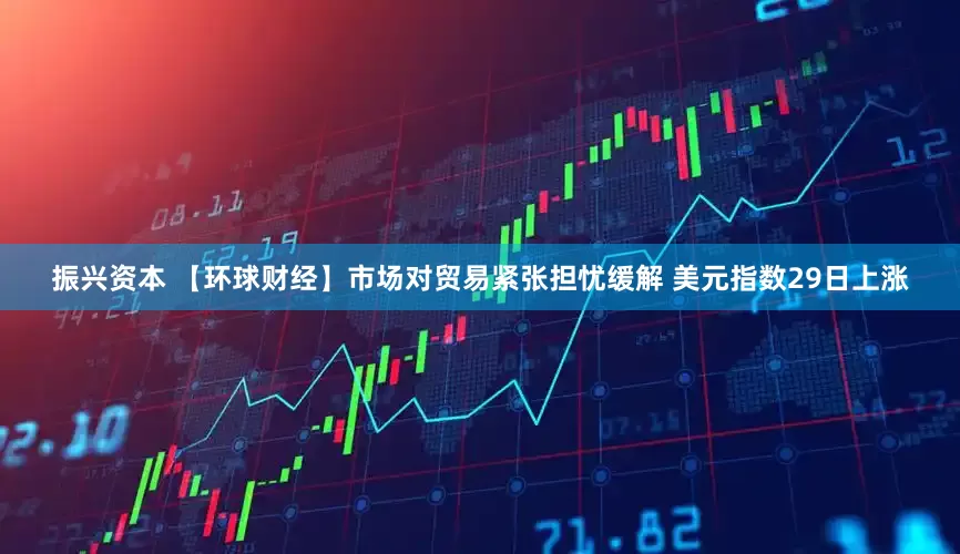 振兴资本 【环球财经】市场对贸易紧张担忧缓解 美元指数29日上涨