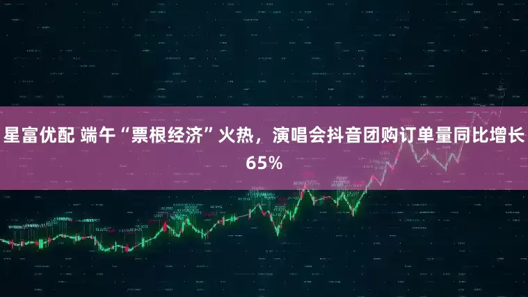 星富优配 端午“票根经济”火热，演唱会抖音团购订单量同比增长65%
