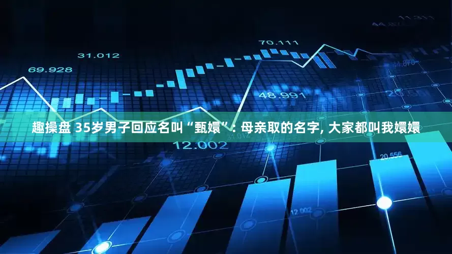趣操盘 35岁男子回应名叫“甄嬛”: 母亲取的名字, 大家都叫我嬛嬛