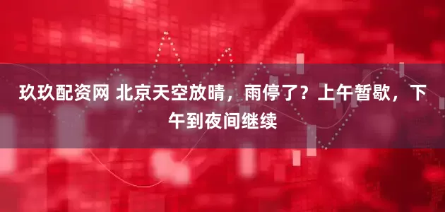 玖玖配资网 北京天空放晴，雨停了？上午暂歇，下午到夜间继续