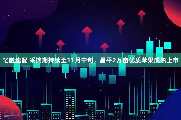 忆融速配 采摘期持续至11月中旬，昌平2万亩优质苹果成熟上市